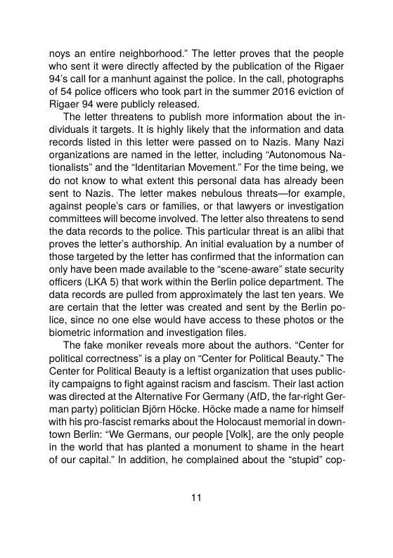 noys an entire neighborhood.” The letter proves that the people who sent it were directly affected by the publication of the Rigaer 94’s call for a manhunt against the police. In the call, photographs of 54 police officers who took part in the summer 2016 eviction of Rigaer 94 were publicly released.  “The letier threatens to publish more information about the in- dividuals it targelts. It s highly likely that the information and data records listed in this letter were passed on to Nazis. Many Nazi organizations are named in the letter, including “Autonomous Na- tionalists” and the “Identitarian Movement.” For the time being, we do ot know to what extent this personal data has already been sent to Nazis. The letter makes nebulous threats—for example, against people’s cars or families, or that lawyers or investigation committees will become involved. The letter also threatens to send the data records to the police. This particular threat is an albi that proves the letter’s authorship. An inital evaluation by a number of those targeted by the letter has confirmed that the information can only have been made available to the “scene-aware” state security officers (LKA 5) that work within the Beriin police department. The data records are pulled from approximately the last ten years. We are certain that the letter was created and sent by the Berlin po- lice, since no one else would have access to these photos or the biometric information and investigation files.  “The fake moniker reveals more about the authors. “Center for political correctness” is a play on “Center for Political Beauty.” The Center for Political Beauty is aleftist organization that uses public- ity campaigns to fight against racism and fascism. Their last action was directed at the Alternative For Germany (AID, the far-right Ger- man party) politician Bjorn Hocke. Hocke made a name for himself with his pro-fascist remarks about the Holocaust memorial in down- town Berlin: “We Germans, our people [Volk], are the only people in the world that has planted a monument to shame in the heart of our capital” In addition, he complained about the “stupid” cop-  1 